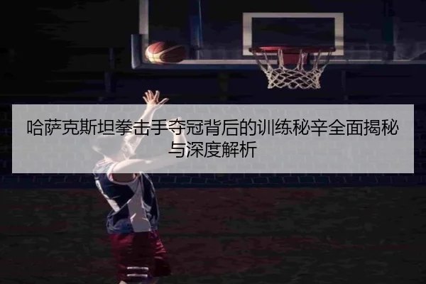 哈萨克斯坦拳击手夺冠背后的训练秘辛全面揭秘与深度解析